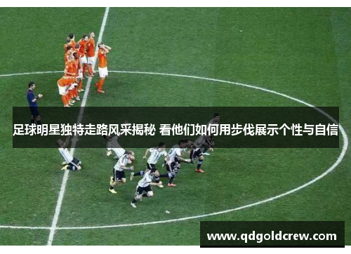 足球明星独特走路风采揭秘 看他们如何用步伐展示个性与自信