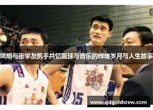 姚明与张学友携手共忆篮球与音乐的辉煌岁月与人生故事