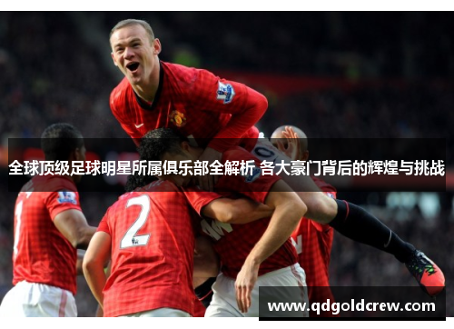 全球顶级足球明星所属俱乐部全解析 各大豪门背后的辉煌与挑战