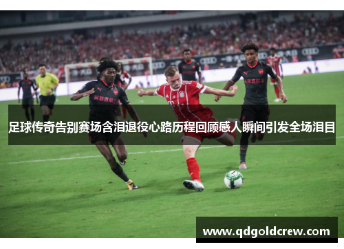 足球传奇告别赛场含泪退役心路历程回顾感人瞬间引发全场泪目