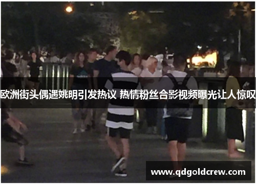 欧洲街头偶遇姚明引发热议 热情粉丝合影视频曝光让人惊叹