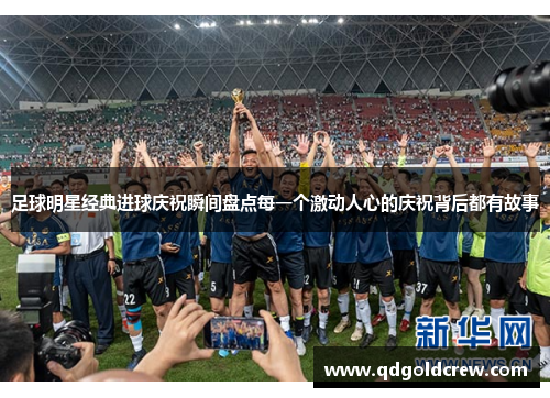 足球明星经典进球庆祝瞬间盘点每一个激动人心的庆祝背后都有故事